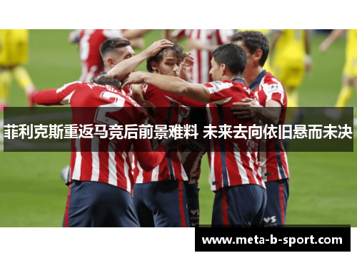 菲利克斯重返马竞后前景难料 未来去向依旧悬而未决 菲利克斯重返马竞后前景难料 未来去向依旧悬而未决