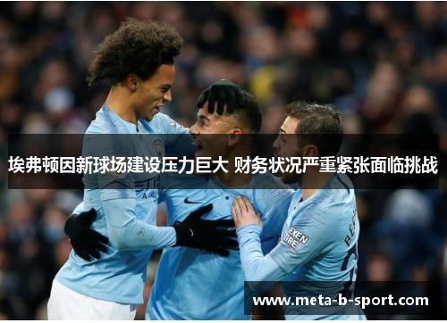 埃弗顿因新球场建设压力巨大 财务状况严重紧张面临挑战