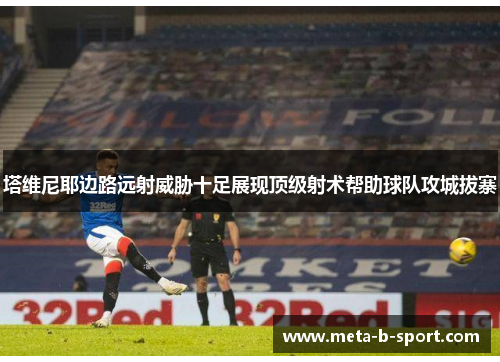 塔维尼耶边路远射威胁十足展现顶级射术帮助球队攻城拔寨 塔维尼耶边路远射威胁十足展现顶级射术帮助球队攻城拔寨