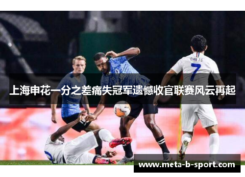 上海申花一分之差痛失冠军遗憾收官联赛风云再起