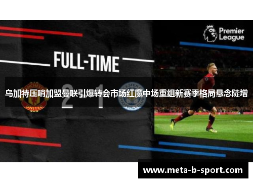 乌加特压哨加盟曼联引爆转会市场红魔中场重组新赛季格局悬念陡增 乌加特压哨加盟曼联引爆转会市场红魔中场重组新赛季格局悬念陡增